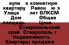 купи 4-х комнатную квартиру › Район ­ ю/з › Улица ­ 50 лет ВЛКСМ › Дом ­ 58/1 › Общая площадь ­ 78 › Цена ­ 1 850 000 - Ставропольский край, Ставрополь г. Недвижимость » Квартиры продажа   . Ставропольский край,Ставрополь г.